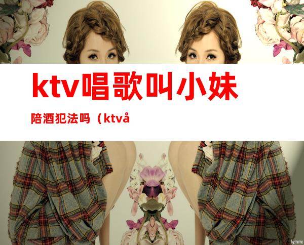 ktv唱歌叫小妹陪酒犯法吗?（ktv唱歌叫小妹陪酒犯法吗视频）