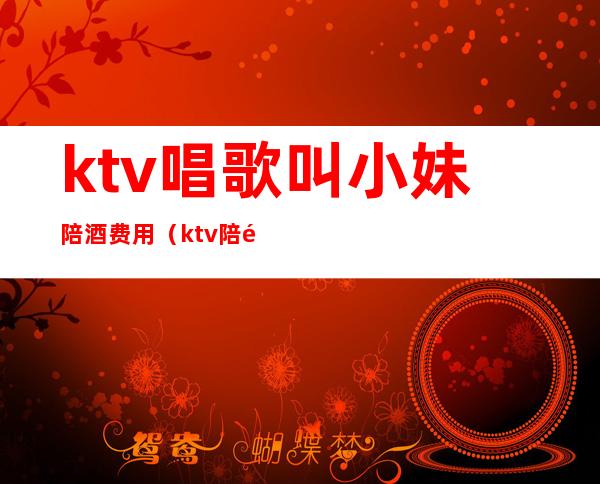 ktv唱歌叫小妹陪酒费用（ktv陪酒女怎么叫出去）