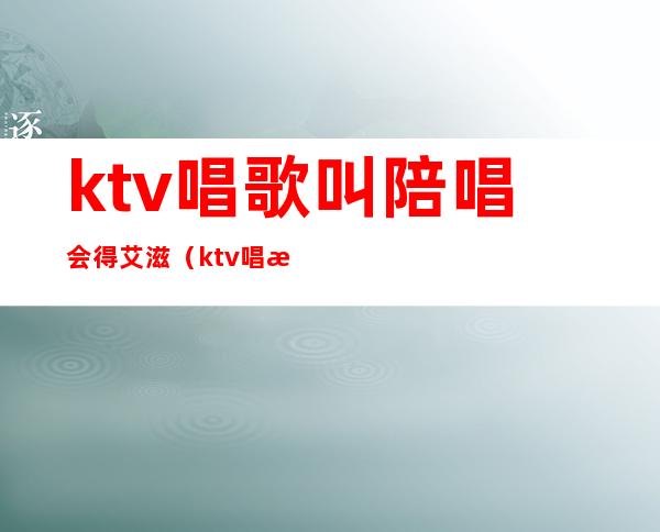 ktv唱歌叫陪唱会得艾滋（ktv唱歌叫陪唱严重吗）