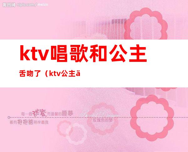 ktv唱歌和公主舌吻了（ktv公主亲我）