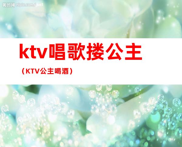 ktv唱歌搂公主（KTV公主喝酒）