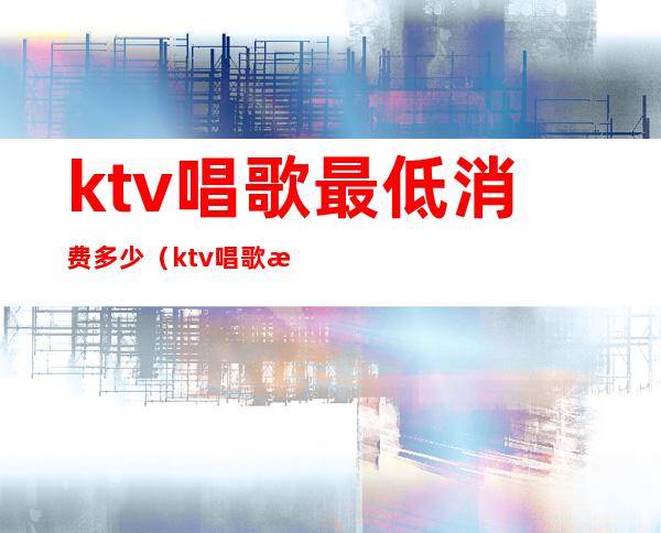 ktv唱歌最低消费多少（ktv唱歌最低消费多少钱）