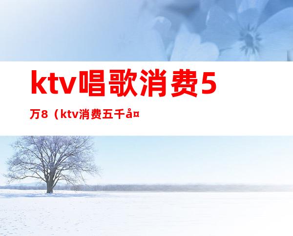 ktv唱歌消费5万8（ktv消费五千多正常吗）