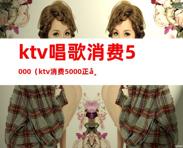 ktv唱歌消费5000（ktv消费5000正常吗?）