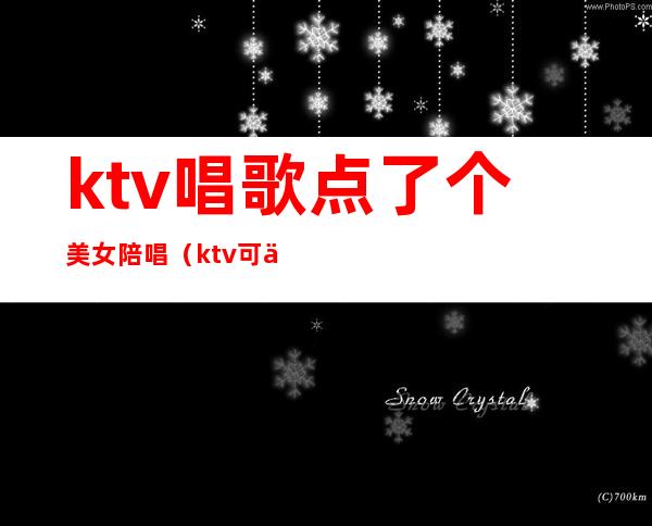 ktv唱歌点了个美女陪唱（ktv可以叫美女陪唱）