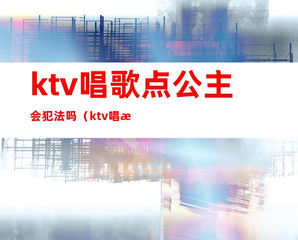 ktv唱歌点公主会犯法吗（ktv唱歌叫公主违法吗）