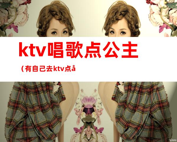 ktv唱歌点公主（有自己去ktv点公主的吗）