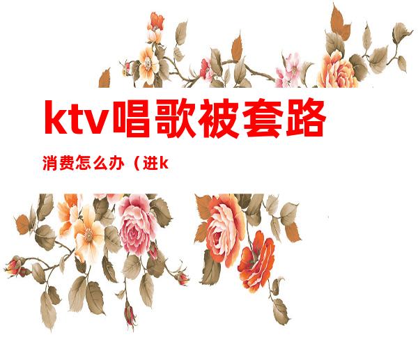 ktv唱歌被套路消费怎么办（进ktv如何消费）