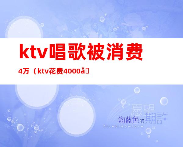 ktv唱歌被消费4万（ktv花费4000元都干嘛了）