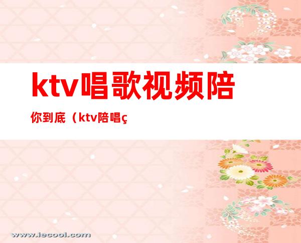 ktv唱歌视频陪你到底（ktv陪唱的都做些什么视频）