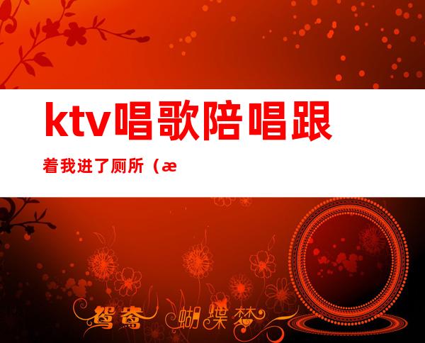 ktv唱歌陪唱跟着我进了厕所（昨晚去ktv找了个陪唱走的时候）