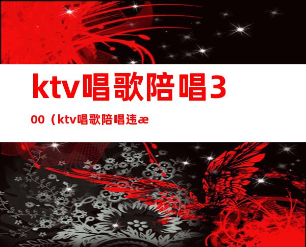 ktv唱歌陪唱300（ktv唱歌陪唱违法吗）