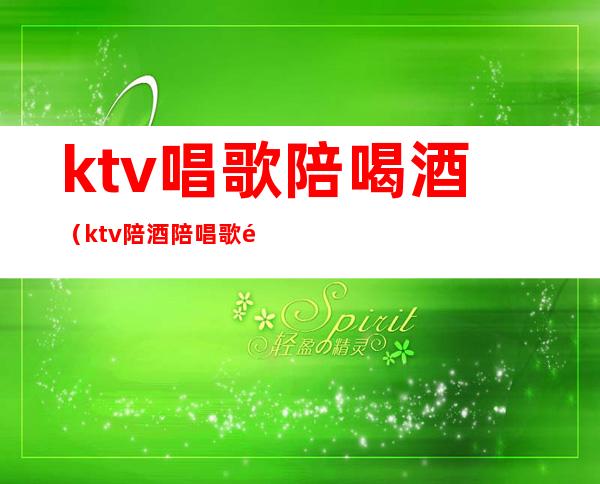 ktv唱歌陪喝酒（ktv陪酒陪唱歌都干嘛）