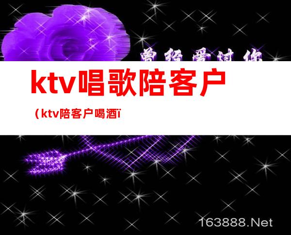 ktv唱歌陪客户（ktv陪客户喝酒）