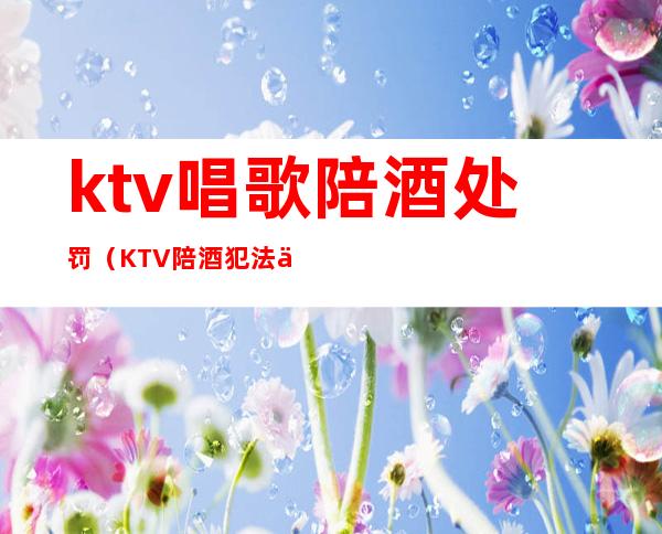 ktv唱歌陪酒处罚（KTV陪酒犯法么）