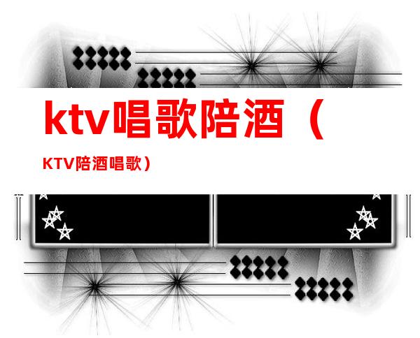 ktv唱歌陪酒（KTV陪酒唱歌）