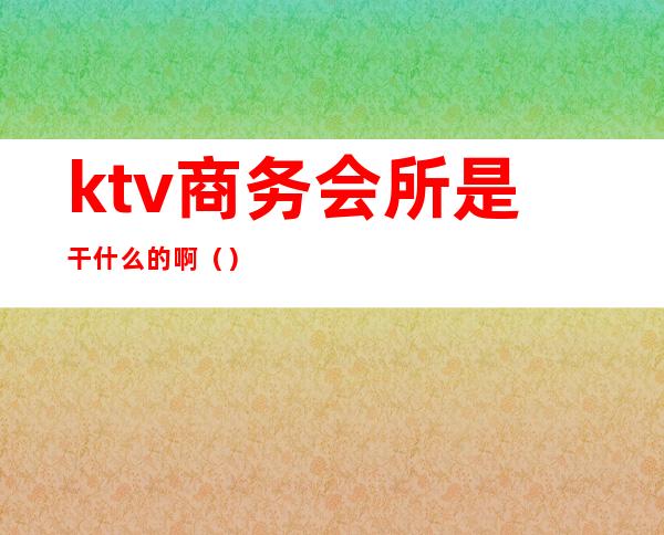 ktv商务会所是干什么的啊（）