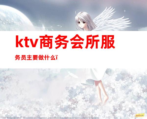 ktv商务会所服务员主要做什么（ktv会所服务员都做什么）