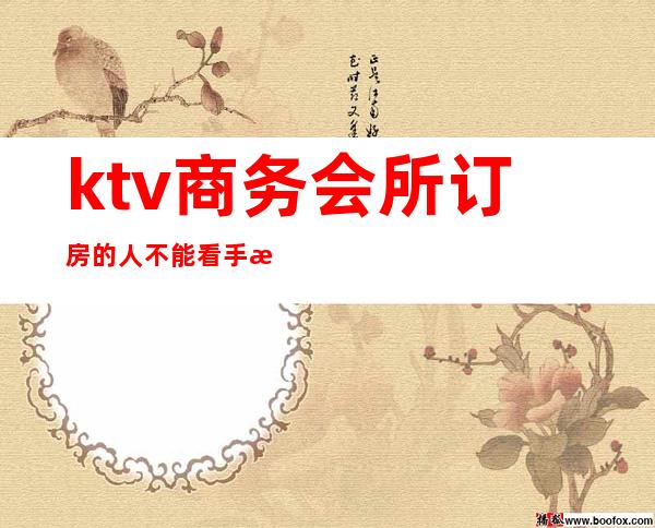 ktv商务会所订房的人不能看手机吗（找ktv小妹订房要消费的）