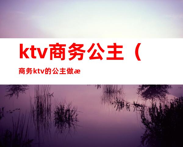 ktv商务公主（商务ktv的公主做怎么样）