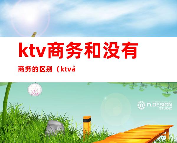 ktv商务和没有商务的区别（ktv商务和非商务的区别）