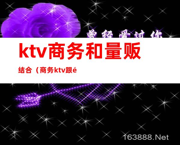 ktv商务和量贩结合（商务ktv跟量贩ktv区别）