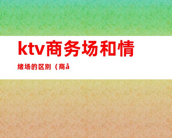 ktv商务场和情绪场的区别（商务ktv和花场的区别）