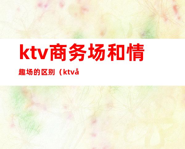 ktv商务场和情趣场的区别（ktv商务场和情趣场的区别在哪）