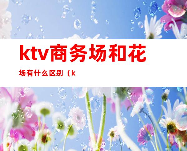 ktv商务场和花场有什么区别（ktv金球场和商务场的区别）