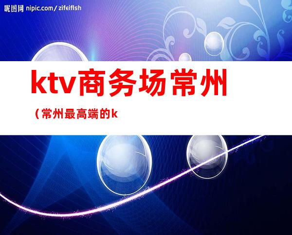 ktv商务场常州（常州最高端的ktv）