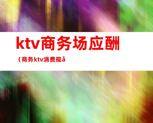 ktv商务场应酬（商务ktv消费规则）