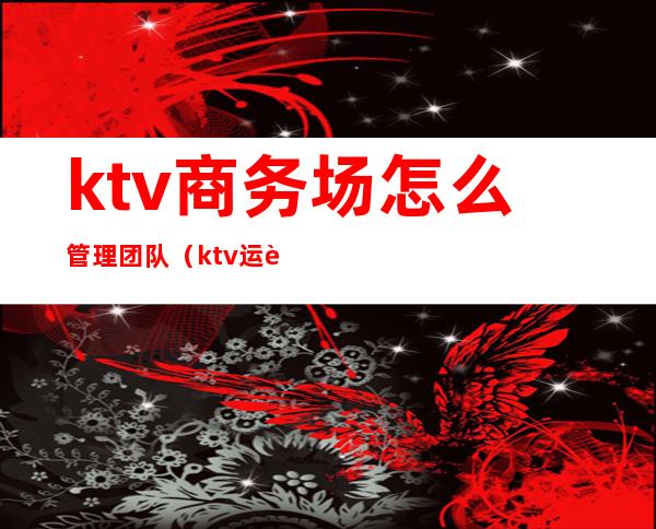 ktv商务场怎么管理团队（ktv运营团队）