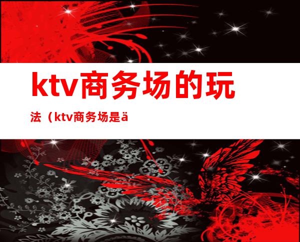 ktv商务场的玩法（ktv商务场是什么样子）