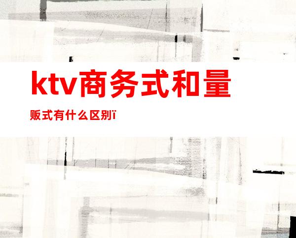 ktv商务式和量贩式有什么区别（商务量贩式ktv是什么意思）