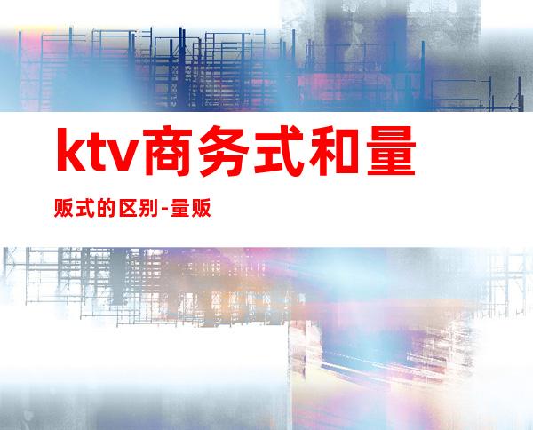 ktv商务式和量贩式的区别-量贩ktv和商务ktv有什么区别