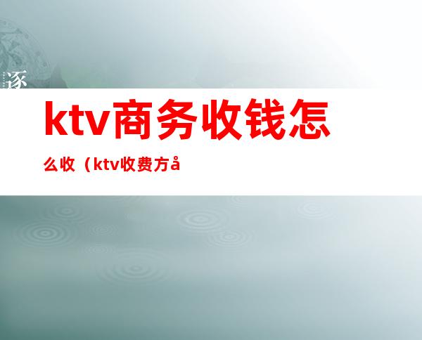 ktv商务收钱怎么收（ktv收费方式）