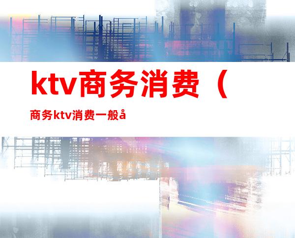 ktv商务消费（商务ktv消费一般多少）