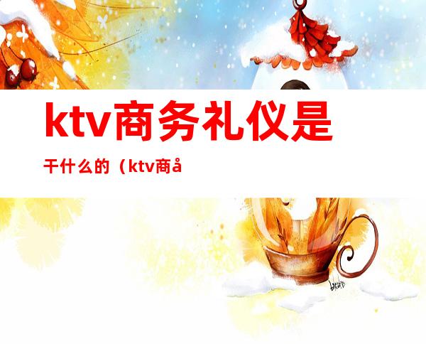 ktv商务礼仪是干什么的（ktv商务公关是干啥的）