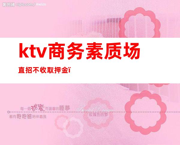 ktv商务素质场直招不收取押金（ktv商务场是做什么）