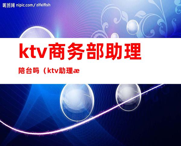 ktv商务部助理陪台吗（ktv助理怎么带台）