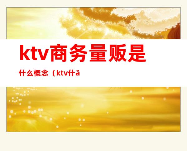 ktv商务量贩是什么概念（ktv什么是量贩式）