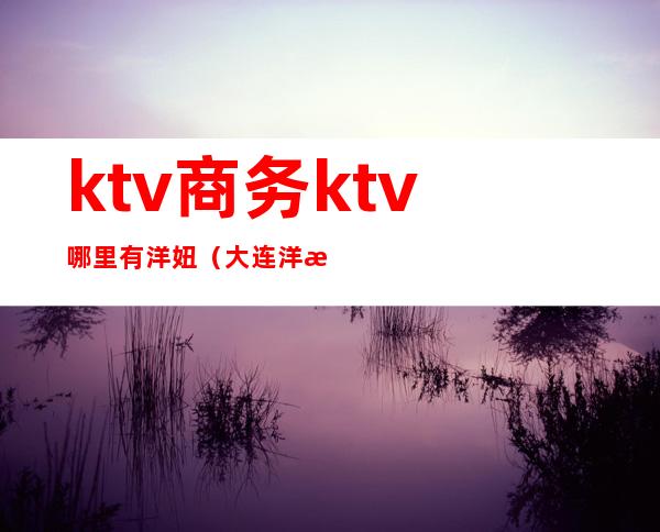 ktv商务ktv哪里有洋妞（大连洋洋KTV）