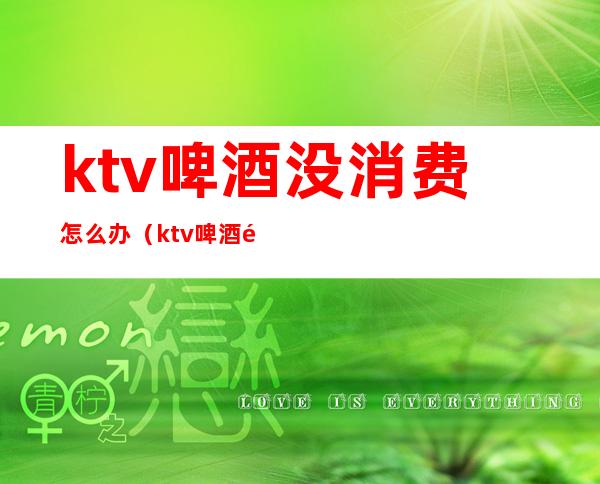 ktv啤酒没消费怎么办（ktv啤酒难喝）