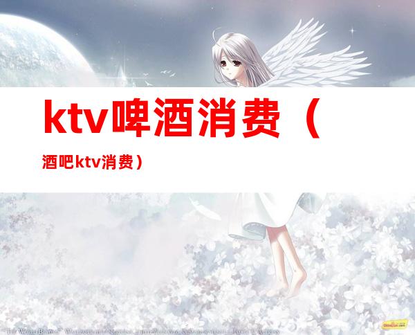 ktv啤酒消费（酒吧ktv消费）