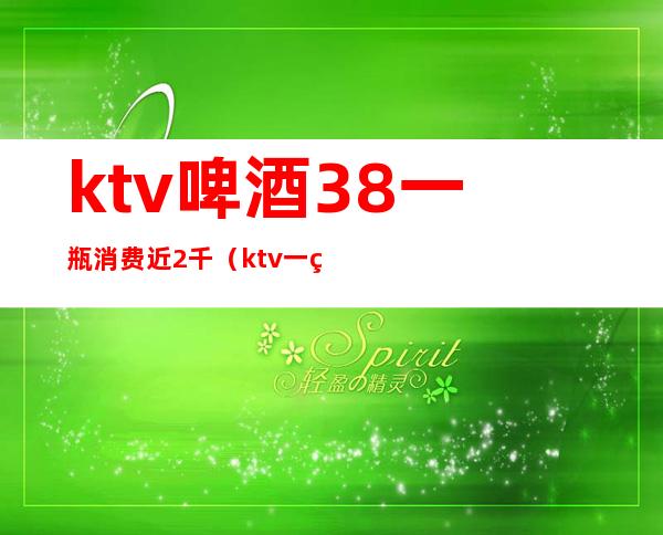 ktv啤酒38一瓶消费近2千（ktv一箱啤酒）