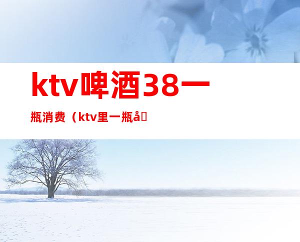 ktv啤酒38一瓶消费（ktv里一瓶啤酒多少钱）