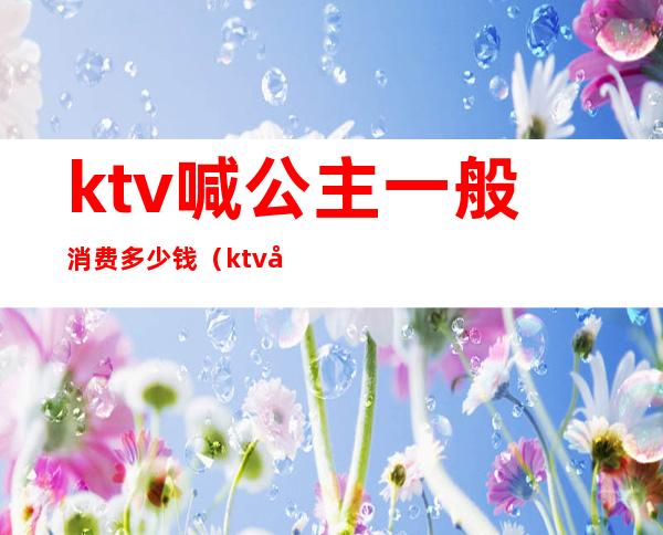 ktv喊公主一般消费多少钱（ktv叫一个公主多少钱）