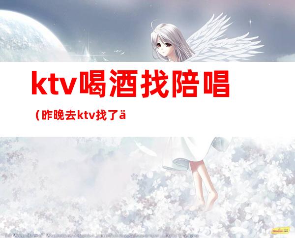 ktv喝酒找陪唱（昨晚去ktv找了个陪唱）