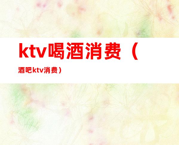 ktv喝酒消费（酒吧ktv消费）