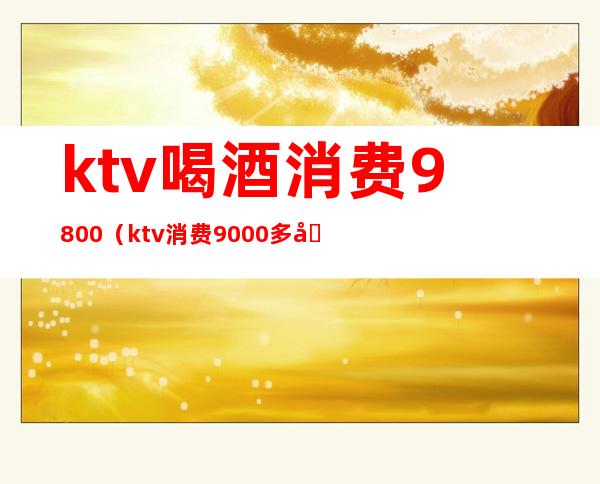 ktv喝酒消费9800（ktv消费9000多合理吗）